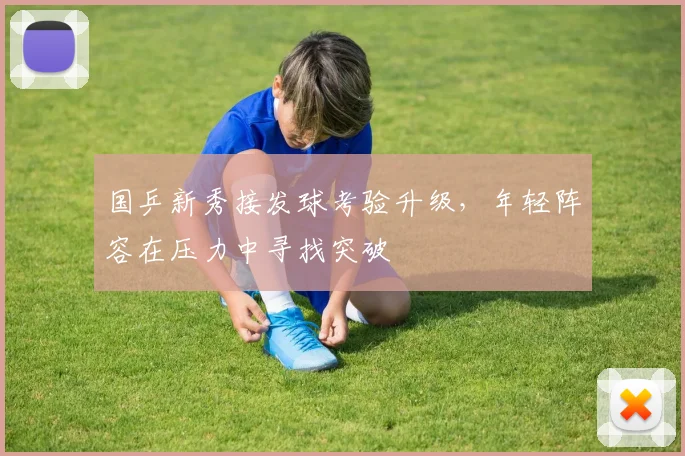 国乒新秀接发球考验升级，年轻阵容在压力中寻找突破