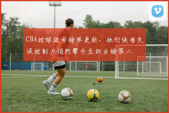 CBA控球效率榜单更新，独行侠借失误控制力悄然攀升至积分榜第二