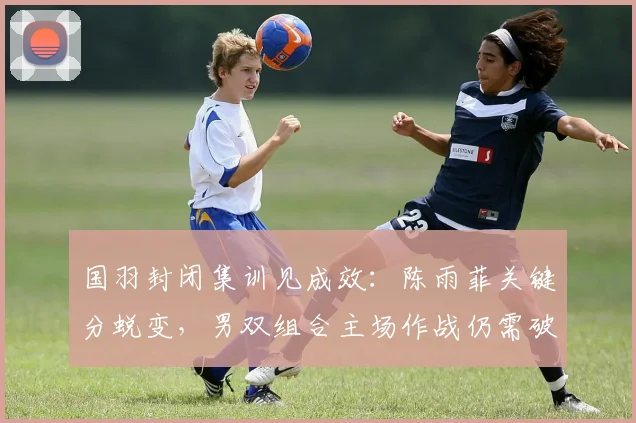 国羽封闭集训见成效：陈雨菲关键分蜕变，男双组合主场作战仍需破局