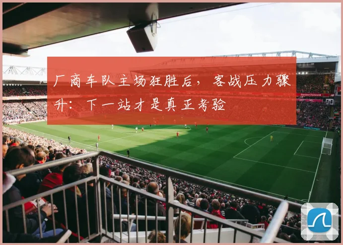 厂商车队主场狂胜后，客战压力骤升：下一站才是真正考验