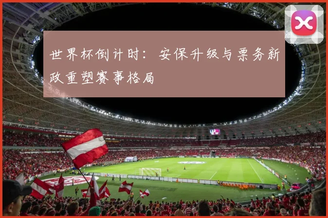 世界杯倒计时：安保升级与票务新政重塑赛事格局