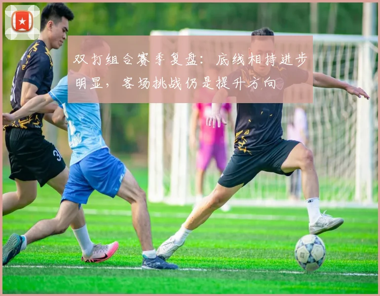 双打组合赛季复盘：底线相持进步明显，客场挑战仍是提升方向