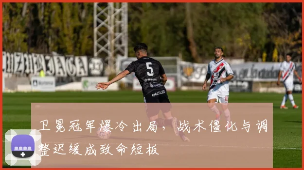 卫冕冠军爆冷出局，战术僵化与调整迟缓成致命短板