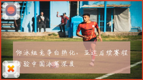 仰泳组竞争白热化，亚运后续赛程考验中国泳军深度
