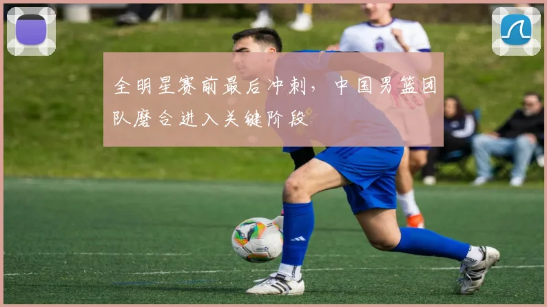 全明星赛前最后冲刺，中国男篮团队磨合进入关键阶段