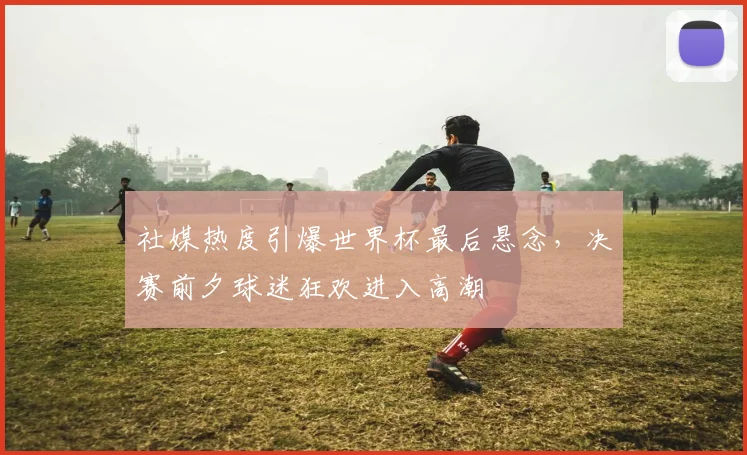 社媒热度引爆世界杯最后悬念，决赛前夕球迷狂欢进入高潮