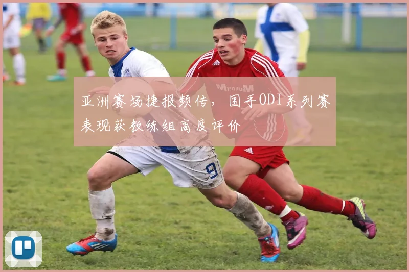 亚洲赛场捷报频传，国手ODI系列赛表现获教练组高度评价