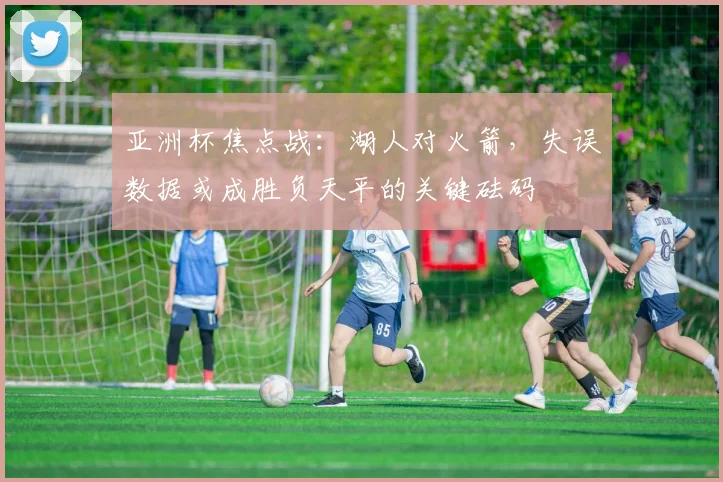 亚洲杯焦点战：湖人对火箭，失误数据或成胜负天平的关键砝码