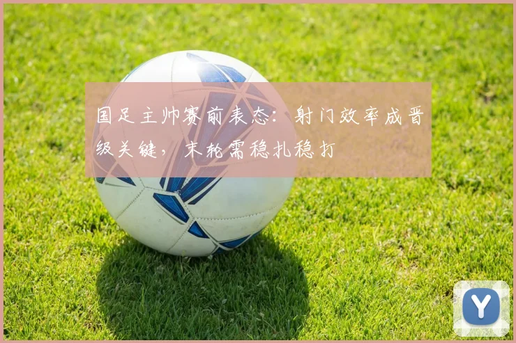 国足主帅赛前表态：射门效率成晋级关键，末轮需稳扎稳打
