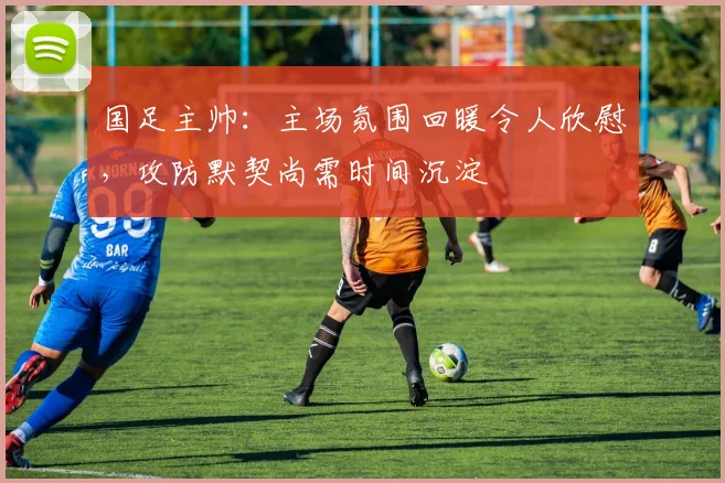 国足主帅：主场氛围回暖令人欣慰，攻防默契尚需时间沉淀