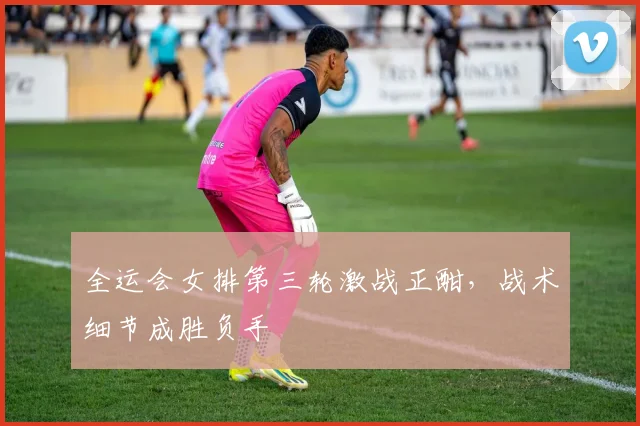 全运会女排第三轮激战正酣，战术细节成胜负手