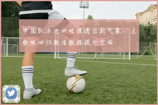 中国队泳池训练课透出新气象，主教练回归激活数据提升空间