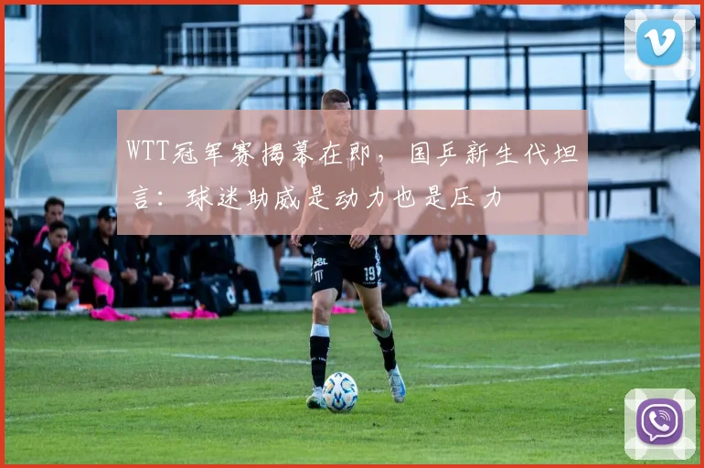 WTT冠军赛揭幕在即，国乒新生代坦言：球迷助威是动力也是压力