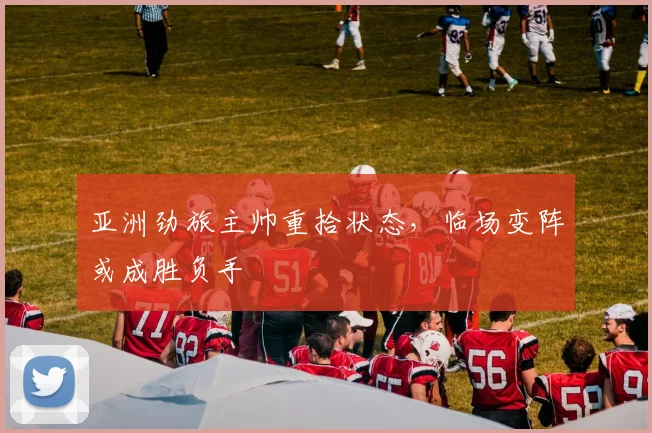 亚洲劲旅主帅重拾状态，临场变阵或成胜负手
