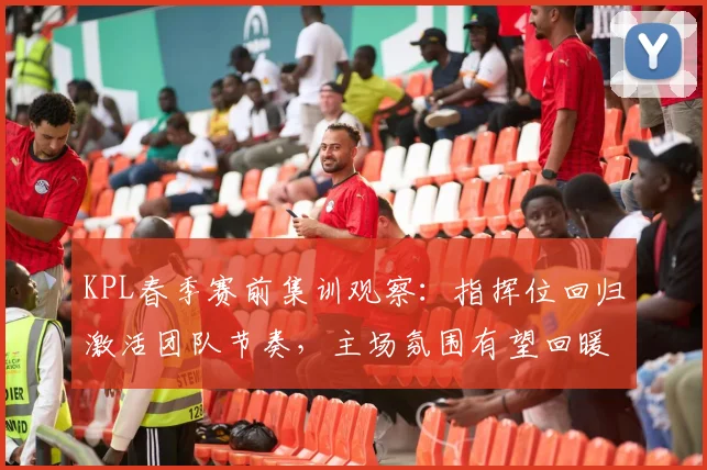 KPL春季赛前集训观察：指挥位回归激活团队节奏，主场氛围有望回暖