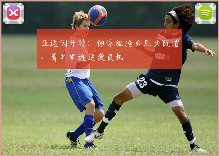 亚运倒计时：仰泳组抢分压力陡增，青年军迎逆袭良机