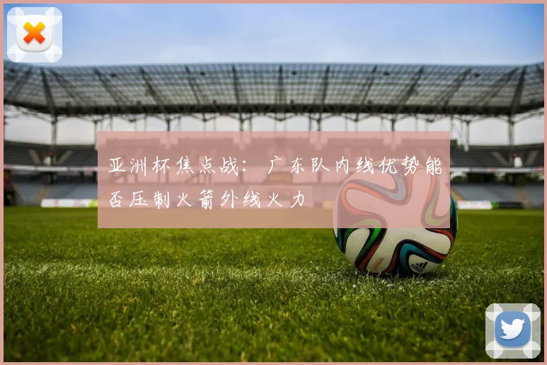 亚洲杯焦点战：广东队内线优势能否压制火箭外线火力