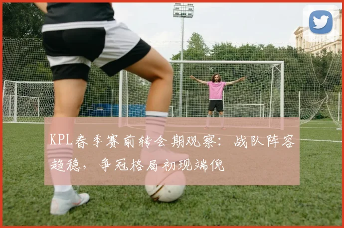 KPL春季赛前转会期观察：战队阵容趋稳，争冠格局初现端倪