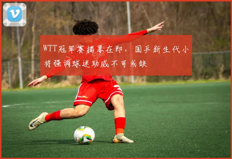 WTT冠军赛揭幕在即，国乒新生代小将强调球迷助威不可或缺