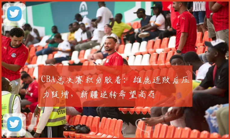 CBA总决赛积分胶着：雄鹿连败后压力陡增，新疆逆转希望尚存