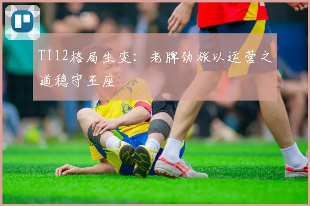TI12格局生变：老牌劲旅以运营之道稳守王座