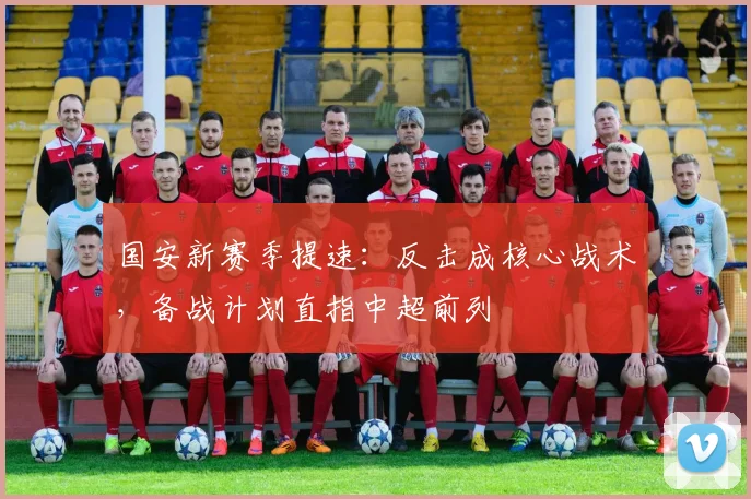 国安新赛季提速：反击成核心战术，备战计划直指中超前列