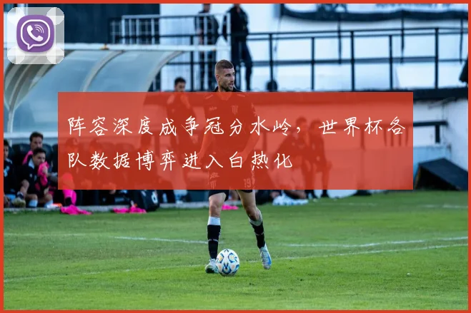 阵容深度成争冠分水岭，世界杯各队数据博弈进入白热化