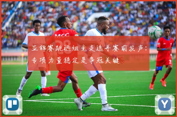 亚锦赛跳远组竞走选手赛前发声：专项力量稳定是争冠关键