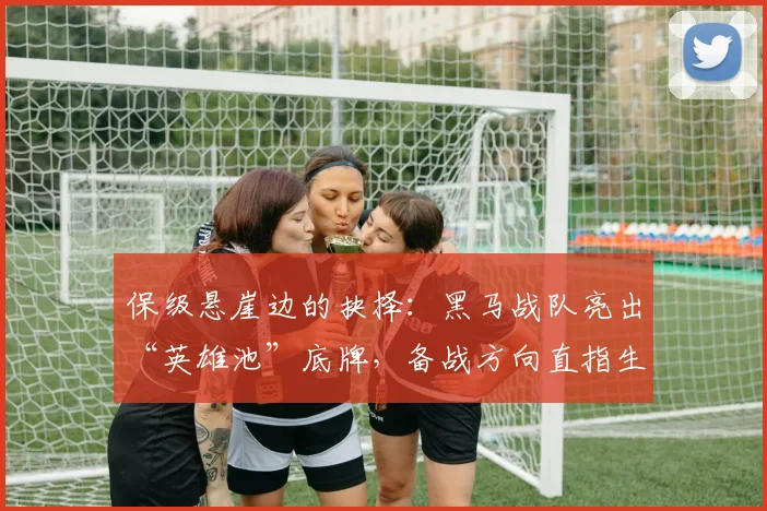 保级悬崖边的抉择：黑马战队亮出“英雄池”底牌，备战方向直指生死战