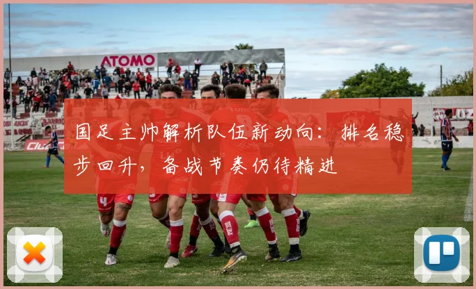国足主帅解析队伍新动向：排名稳步回升，备战节奏仍待精进