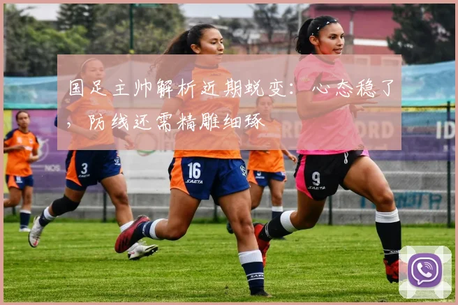 国足主帅解析近期蜕变：心态稳了，防线还需精雕细琢
