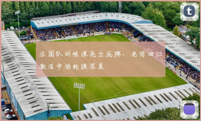 法国队训练课亮出底牌，老将回归激活中场轮换深度