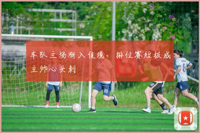 车队主场渐入佳境，排位赛短板成主帅心头刺