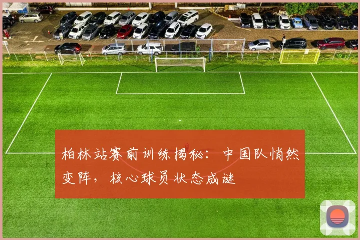 柏林站赛前训练揭秘：中国队悄然变阵，核心球员状态成谜