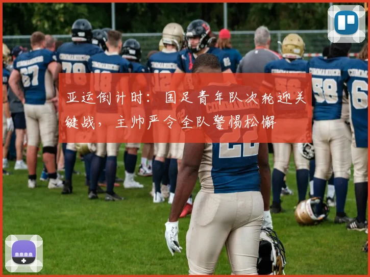 亚运倒计时：国足青年队次轮迎关键战，主帅严令全队警惕松懈