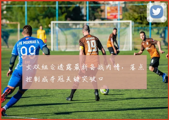 女双组合透露最新备战内情，落点控制成夺冠关键突破口