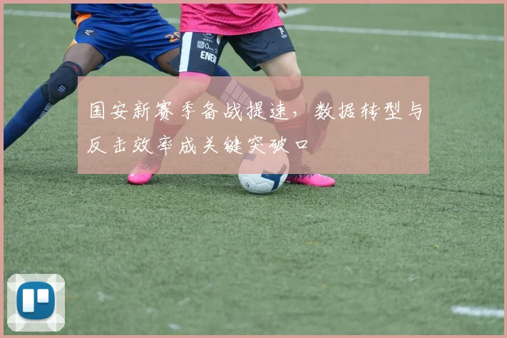 国安新赛季备战提速，数据转型与反击效率成关键突破口