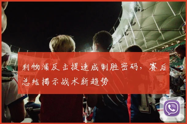 利物浦反击提速成制胜密码，赛后总结揭示战术新趋势