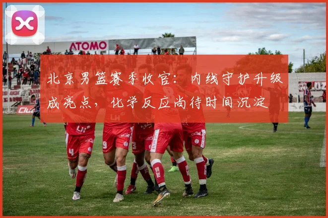 北京男篮赛季收官：内线守护升级成亮点，化学反应尚待时间沉淀