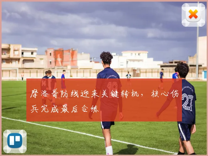 摩洛哥防线迎来关键转机，核心伤兵完成最后合练