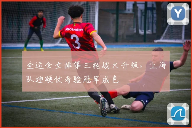 全运会女排第三轮战火升级，上海队迎硬仗考验冠军成色