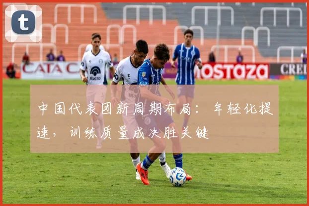 中国代表团新周期布局：年轻化提速，训练质量成决胜关键