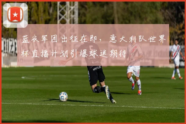 蓝衣军团出征在即，意大利队世界杯直播计划引爆球迷期待