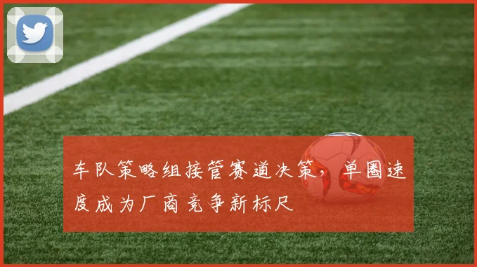 车队策略组接管赛道决策，单圈速度成为厂商竞争新标尺