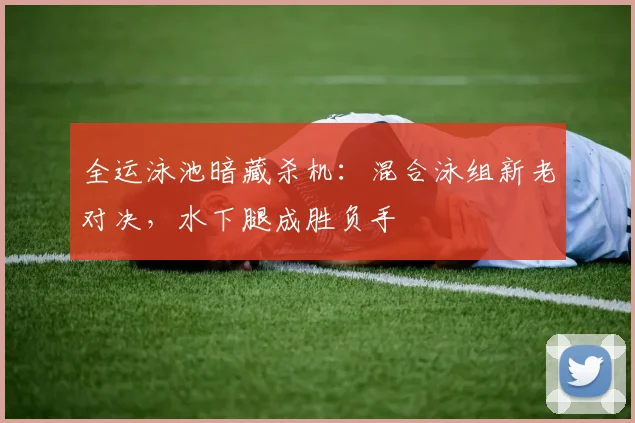 全运泳池暗藏杀机：混合泳组新老对决，水下腿成胜负手