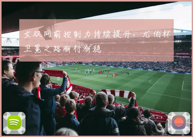 女双网前控制力持续提升，尤伯杯卫冕之路渐行渐稳