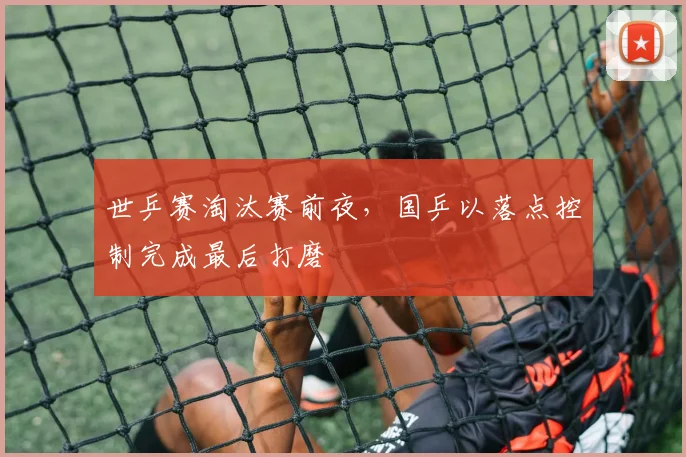 世乒赛淘汰赛前夜，国乒以落点控制完成最后打磨