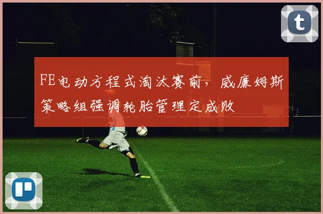 FE电动方程式淘汰赛前，威廉姆斯策略组强调轮胎管理定成败