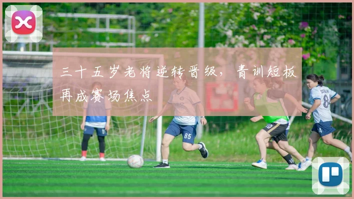 三十五岁老将逆转晋级，青训短板再成赛场焦点