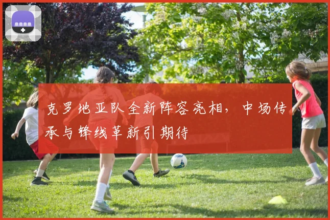 克罗地亚队全新阵容亮相，中场传承与锋线革新引期待